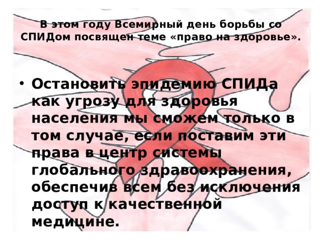 В этом году Всемирный день борьбы со СПИДом посвящен теме «право на здоровье». Остановить эпидемию СПИДа как угрозу для здоровья населения мы сможем только в том случае, если поставим эти права в центр системы глобального здравоохранения, обеспечив всем без исключения доступ к качественной медицине. 