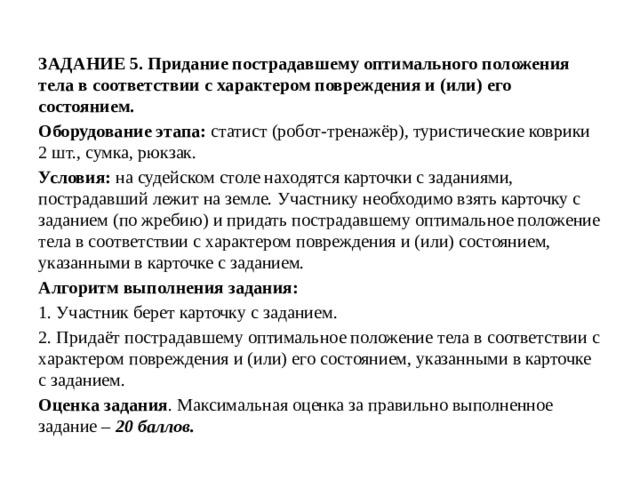 ЗАДАНИЕ 5. Придание пострадавшему оптимального положения тела в соответствии с характером повреждения и (или) его состоянием. Оборудование этапа: статист (робот-тренажёр), туристические коврики 2 шт., сумка, рюкзак. Условия: на судейском столе находятся карточки с заданиями, пострадавший лежит на земле. Участнику необходимо взять карточку с заданием (по жребию) и придать пострадавшему оптимальное положение тела в соответствии с характером повреждения и (или) состоянием, указанными в карточке с заданием. Алгоритм выполнения задания: 1. Участник берет карточку с заданием. 2. Придаёт пострадавшему оптимальное положение тела в соответствии с характером повреждения и (или) его состоянием, указанными в карточке с заданием. Оценка задания . Максимальная оценка за правильно выполненное задание – 20 баллов. 