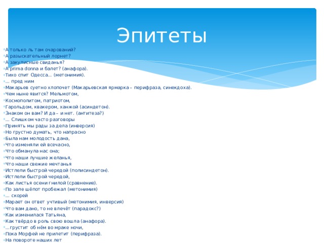 Эпитеты А только ль там очарований? А разыскательный лорнет? А закулисные свиданья? А prima donna и балет? (анафора). Тихо спит Одесса… (метонимия). … пред ним Макарьев суетно хлопочет (Макарьевская ярмарка – перифраза, синекдоха). Чем ныне явится? Мельмотом, Космополитом, патриотом, Гарольдом, квакером, ханжой (асиндетон). Знаком он вам? И да – и нет. (антитеза?) … Слишком часто разговоры Принять мы рады за дела (инверсия) Но грустно думать, что напрасно Была нам молодость дана, Что изменяли ей всечасно, Что обманула нас она; Что наши лучшие желанья, Что наши свежие мечтанья Истлели быстрой чередой (полисиндетон). Истлели быстрой чередой, Как листья осени гнилой (сравнение). По зале шёпот пробежал (метонимия) … скорей Марает он ответ учтивый (метонимия, инверсия) Что вам дано, то не влечёт (парадокс?) Как изменилася Татьяна, Как твёрдо в роль свою вошла (анафора). … грустит об нём во мраке ночи, Пока Морфей не прилетит (перифраза). На повороте наших лет 