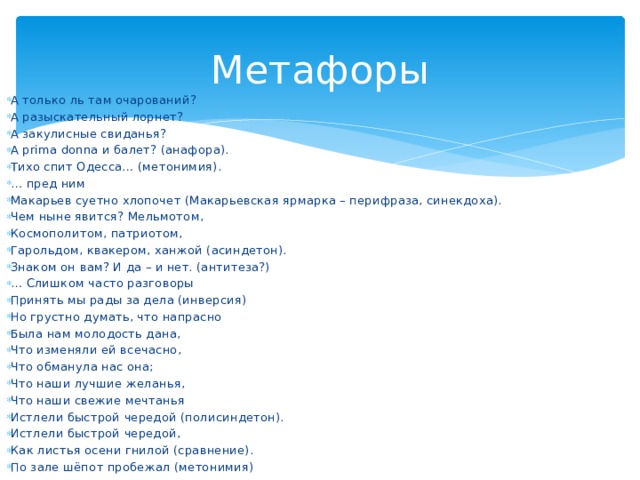 Метафоры А только ль там очарований? А разыскательный лорнет? А закулисные свиданья? А prima donna и балет? (анафора). Тихо спит Одесса… (метонимия). … пред ним Макарьев суетно хлопочет (Макарьевская ярмарка – перифраза, синекдоха). Чем ныне явится? Мельмотом, Космополитом, патриотом, Гарольдом, квакером, ханжой (асиндетон). Знаком он вам? И да – и нет. (антитеза?) … Слишком часто разговоры Принять мы рады за дела (инверсия) Но грустно думать, что напрасно Была нам молодость дана, Что изменяли ей всечасно, Что обманула нас она; Что наши лучшие желанья, Что наши свежие мечтанья Истлели быстрой чередой (полисиндетон). Истлели быстрой чередой, Как листья осени гнилой (сравнение). По зале шёпот пробежал (метонимия) 