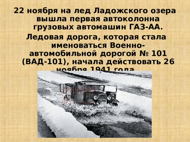 22 ноября на лед Ладожского озера вышла первая автоколонна грузовых автомашин ГАЗ-АА.  Ледовая дорога, которая стала именоваться Военно-автомобильной дорогой № 101 (ВАД-101), начала действовать 26 ноября 1941 года. 12 