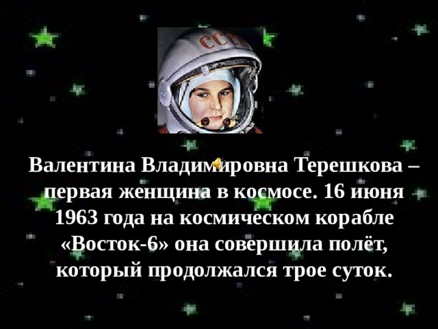 Валентина Владимировна Терешкова – первая женщина в космосе. 16 июня 1963  года на космическом корабле «Восток-6» она совершила полёт, который продолжался трое суток. 