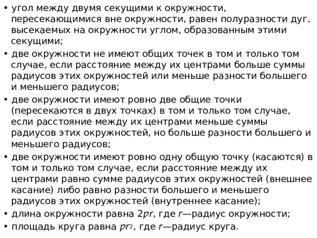 • угол между двумя секущими к окружности, пересекающимися вне окружности, равен полуразности дуг, высекаемых на окружности углом, образованным этими секущими; • две окружности не имеют общих точек в том и только том случае, если расстояние между их центрами больше суммы радиусов этих окружностей или меньше разности большего и меньшего радиусов; • две окружности имеют ровно две общие точки (пересекаются в двух точках) в том и только том случае, если расстояние между их центрами меньше суммы радиусов этих окружностей, но больше разности большего и меньшего радиусов; • две окружности имеют ровно одну общую точку (касаются) в том и только том случае, если расстояние между их центрами равно сумме радиусов этих окружностей (внешнее касание) либо равно разности большего и меньшего радиусов этих окружностей (внутреннее касание); • длина окружности равна 2 ƿr , где r —радиус окружности; • площадь круга равна ƿr 2 , где r —радиус круга. 