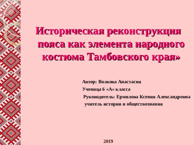   Историческая реконструкция пояса как элемента народного костюма Тамбовского края»    Автор: Волкова Анастасия  Ученица 6 «А» класса  Руководитель: Ермилова Ксения Александровна  учитель истории и обществознания     2019      