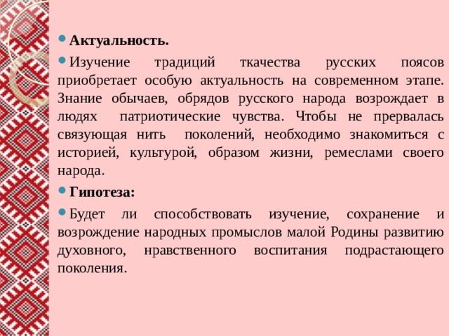 Актуальность. Изучение традиций ткачества русских поясов  приобретает особую актуальность на современном этапе.  Знание обычаев, обрядов русского народа возрождает в людях патриотические чувства. Чтобы не прервалась связующая нить поколений, необходимо знакомиться с историей, культурой, образом жизни, ремеслами своего народа. Гипотеза: Будет ли способствовать изучение, сохранение и возрождение народных промыслов малой Родины развитию духовного, нравственного воспитания подрастающего поколения. 