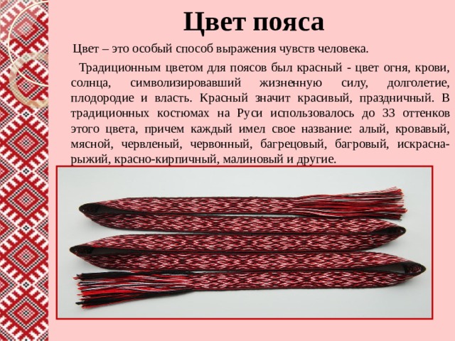 Цвет пояса  Цвет – это особый способ выражения чувств человека.  Традиционным цветом для поясов был красный - цвет огня, крови, солнца, символизировавший жизненную силу, долголетие, плодородие и власть. Красный значит красивый, праздничный. В традиционных костюмах на Руси использовалось до 33 оттенков этого цвета, причем каждый имел свое название: алый, кровавый, мясной, червленый, червонный, багрецовый, багровый, искрасна-рыжий, красно-кирпичный, малиновый и другие. 