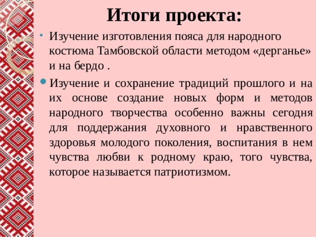  Итоги проекта: Изучение изготовления пояса для народного костюма Тамбовской области методом «дерганье» и на бердо . Изучение и сохранение традиций прошлого и на их основе создание новых форм и методов народного творчества особенно важны сегодня для поддержания духовного и нравственного здоровья молодого поколения, воспитания в нем чувства любви к родному краю, того чувства, которое называется патриотизмом. 