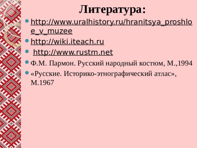  Литература: http://www.uralhistory.ru/hranitsya_proshloe_v_muzee http://wiki.iteach.ru   http://www.rustm.net Ф.М. Пармон. Русский народный костюм, М.,1994 «Русские. Историко-этнографический атлас», М.1967   