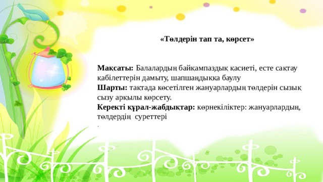 «Төлдерін тап та, көрсет» Мақсаты: Балалардың байқампаздық қасиеті, есте сақтау қабілеттерін дамыту, шапшаңдыққа баулу Шарты: тақтада көсетілген жануарлардың төлдерін сызық сызу арқылы көрсету. Керекті құрал-жабдықтар: көрнекіліктер: жануарлардың, төлдердің суреттері . 