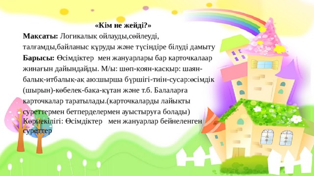 «Кім не жейді?» Мақсаты: Логикалық ойлауды,сөйлеуді, талғамды,байланыс құруды және түсіндіре білуді дамыту Барысы: Өсімдіктер мен жануарлары бар карточкалаар жинағын дайындайды. М/ы: шөп-қоян-қасқыр: шаян-балық-итбалық-ақ аю:шырша бүршігі-тиін-сусар:өсімдік (шырын)-көбелек-бақа-құтан және т.б. Балаларға карточкалар таратылады.(карточкаларды лайықты суреттермен бетперделермен ауыстыруға болады) Көрнекілігі: Өсімдіктер мен жануарлар бейнеленген суреттер 