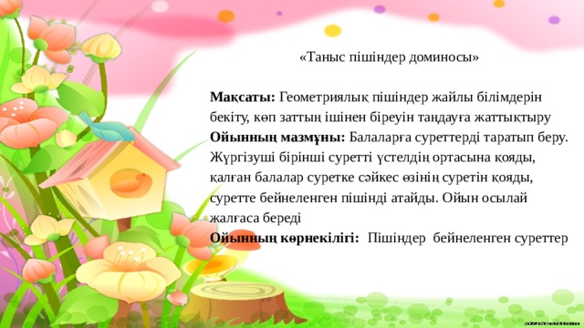 «Таныс пішіндер доминосы»   Мақсаты: Геометриялық пішіндер жайлы білімдерін бекіту, көп заттың ішінен біреуін таңдауға жаттықтыру Ойынның мазмұны: Балаларға суреттерді таратып беру. Жүргізуші бірінші суретті үстелдің ортасына қояды, қалған балалар суретке сәйкес өзінің суретін қояды, суретте бейнеленген пішінді атайды. Ойын осылай жалғаса береді  Ойынның көрнекілігі: Пішіндер бейнеленген суреттер 