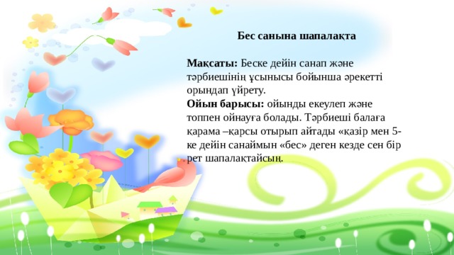  Бес санына шапалақта    Мақсаты: Беске дейін санап және тәрбиешінің ұсынысы бойынша әрекетті орындап үйрету.   Ойын барысы: ойынды екеулеп және топпен ойнауға болады. Тәрбиеші балаға қарама –қарсы отырып айтады «қазір мен 5-ке дейін санаймын «бес» деген кезде сен бір рет шапалақтайсың.  