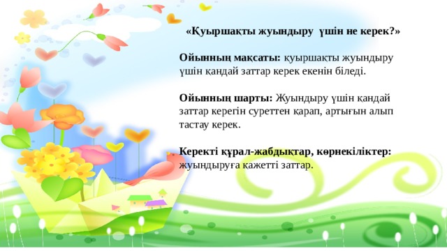 «Қуыршақты жуындыру үшін не керек?»  Ойынның мақсаты: қуыршақты жуындыру үшін қандай заттар керек екенін біледі. Ойынның шарты: Жуындыру үшін қандай заттар керегін суреттен қарап, артығын алып тастау керек. Керекті құрал-жабдықтар, көрнекіліктер: жуындыруға қажетті заттар. 