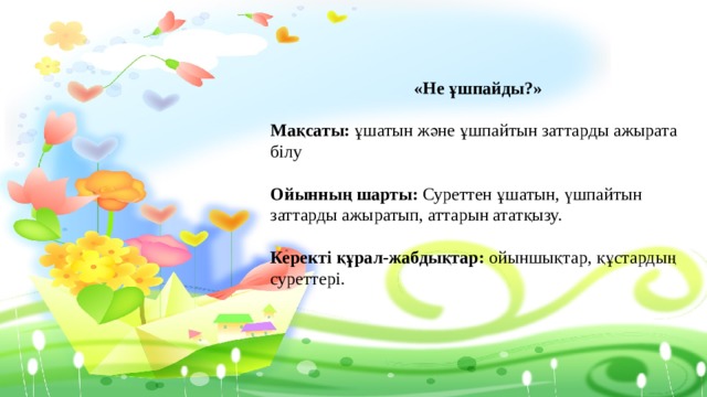 «Не ұшпайды?»  Мақсаты: ұшатын және ұшпайтын заттарды ажырата білу Ойынның шарты: Суреттен ұшатын, үшпайтын заттарды ажыратып, аттарын ататқызу. Керекті құрал-жабдықтар: ойыншықтар, құстардың суреттері. 