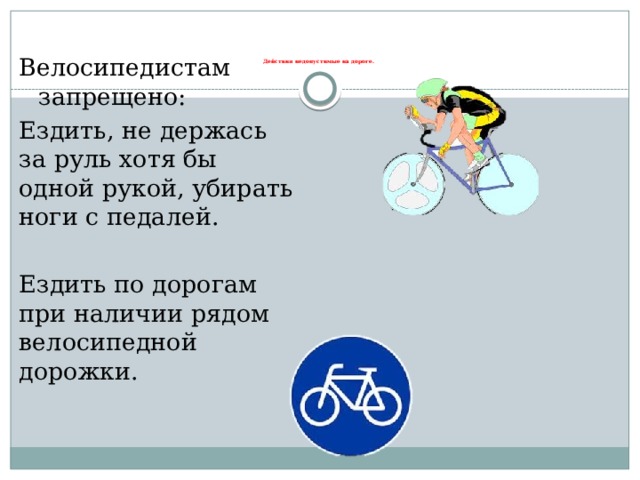 Велосипедистам запрещено: Ездить, не держась за руль хотя бы одной рукой, убирать ноги с педалей. Ездить по дорогам при наличии рядом велосипедной дорожки. Действия недопустимые на дороге.   