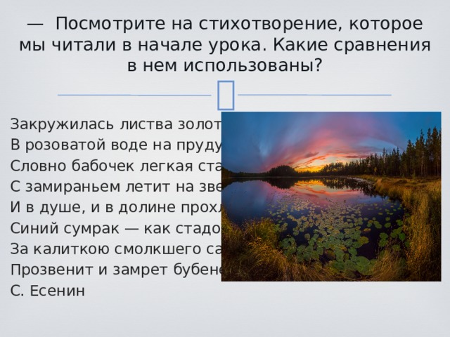 — Посмотрите на стихотворение, которое мы читали в начале урока. Какие сравнения в нем использованы?   Закружилась листва золотая В розоватой воде на пруду, Словно бабочек легкая стая С замираньем летит на звезду. И в душе, и в долине прохлада, Синий сумрак — как стадо овец. За калиткою смолкшего сада Прозвенит и замрет бубенец. С. Есенин 