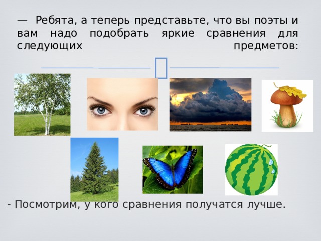 — Ребята, а теперь представьте, что вы поэты и вам надо подобрать яркие сравнения для следующих предметов:   - Посмотрим, у кого сравнения получатся лучше.  
