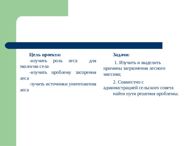 Цель проекта: -изучить роль леса для экологии села -изучить проблему засорения леса -зучить источники уничтожения леса Задачи: 1. Изучить и выделить причины загрязнения лесного массива; 2. Совместно с администрацией сельского совета найти пути решения проблемы. 