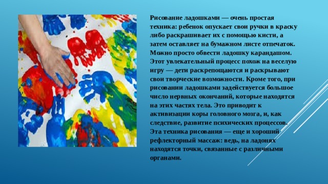 Рисование ладошками — очень простая техника: ребенок опускает свои ручки в краску либо раскрашивает их с помощью кисти, а затем оставляет на бумажном листе отпечаток. Можно просто обвести ладошку карандашом. Этот увлекательный процесс похож на веселую игру — дети раскрепощаются и раскрывают свои творческие возможности. Кроме того, при рисовании ладошками задействуется большое число нервных окончаний, которые находятся на этих частях тела. Это приводит к активизации коры головного мозга, и, как следствие, развитие психических процессов. Эта техника рисования — еще и хороший рефлекторный массаж: ведь, на ладонях находятся точки, связанные с различными органами. 