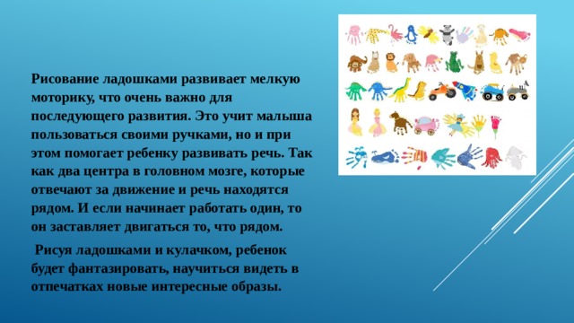 Рисование ладошками развивает мелкую моторику, что очень важно для последующего развития. Это учит малыша пользоваться своими ручками, но и при этом помогает ребенку развивать речь. Так как два центра в головном мозге, которые отвечают за движение и речь находятся рядом. И если начинает работать один, то он заставляет двигаться то, что рядом.   Рисуя ладошками и кулачком, ребенок будет фантазировать, научиться видеть в отпечатках новые интересные образы. 
