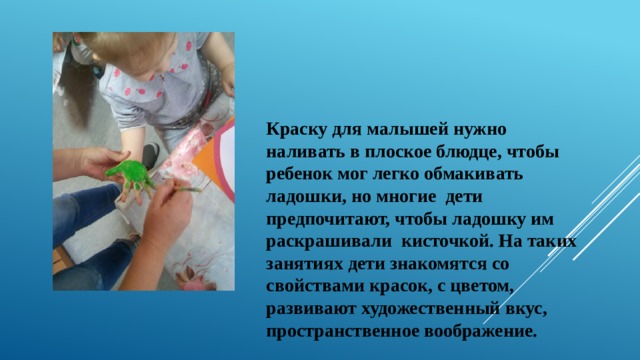 Краску для малышей нужно наливать в плоское блюдце, чтобы ребенок мог легко обмакивать ладошки, но многие дети предпочитают, чтобы ладошку им раскрашивали кисточкой. На таких занятиях дети знакомятся со свойствами красок, с цветом, развивают художественный вкус, пространственное воображение.   