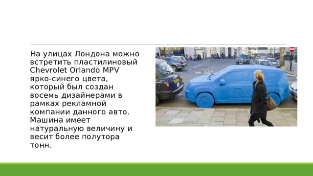 На улицах Лондона можно встретить пластилиновый Chevrolet Orlando MPV ярко-синего цвета, который был создан восемь дизайнерами в рамках рекламной компании данного авто. Машина имеет натуральную величину и весит более полутора тонн. 