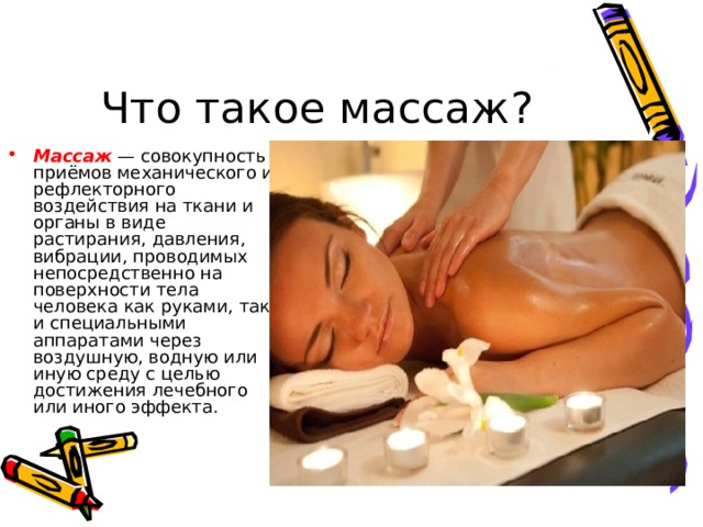 Что такое массаж ? Массаж — совокупность приёмов механического и рефлекторного воздействия на ткани и органы в виде растирания, давления, вибрации, проводимых непосредственно на поверхности тела человека как руками, так и специальными аппаратами через воздушную, водную или иную среду с целью достижения лечебного или иного эффекта. 