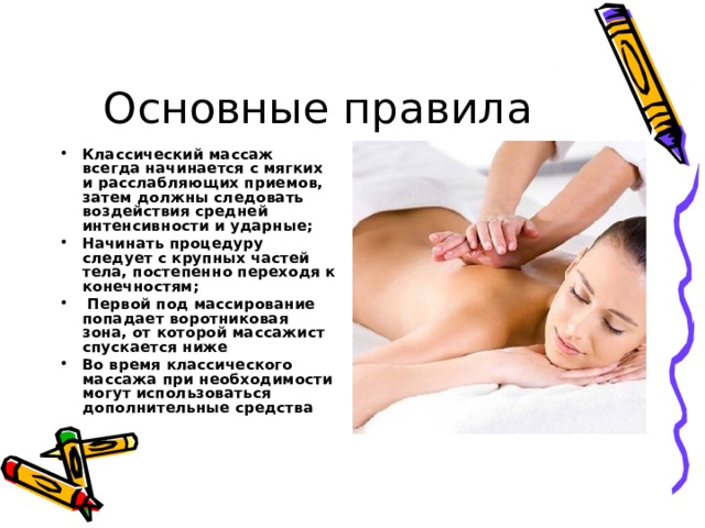 Основные правила Классический массаж всегда начинается с мягких и расслабляющих приемов, затем должны следовать воздействия средней интенсивности и ударные; Начинать процедуру следует с крупных частей тела, постепенно переходя к конечностям;  Первой под массирование попадает воротниковая зона, от которой массажист спускается ниже Во время классического массажа при необходимости могут использоваться дополнительные средства 