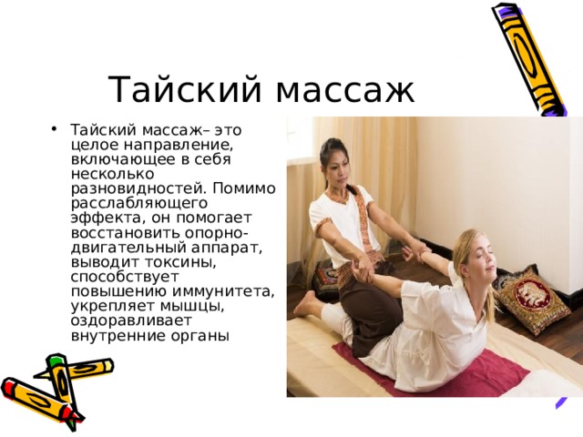 Тайский массаж Тайский массаж– это целое направление, включающее в себя несколько разновидностей. Помимо расслабляющего эффекта, он помогает восстановить опорно-двигательный аппарат, выводит токсины, способствует повышению иммунитета, укрепляет мышцы, оздоравливает внутренние органы 
