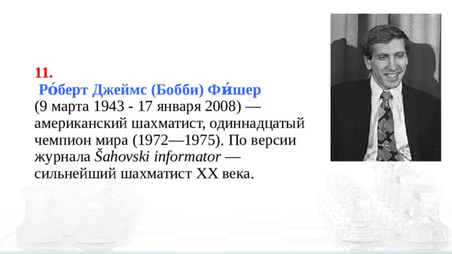 11.   Ро́берт Джеймс (Бобби) Фи́шер    (9 марта 1943 - 17 января 2008) — американский шахматист, одиннадцатый чемпион мира (1972—1975). По версии журнала  Šahovski informator  — сильнейший шахматист XX века.  