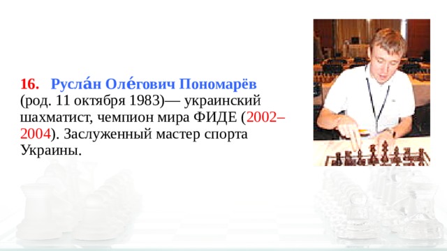 16.  Русла́н Оле́гович Пономарёв    (род. 11 октября 1983)— украинский шахматист, чемпион мира ФИДЕ ( 2002–2004 ). Заслуженный мастер спорта Украины. 