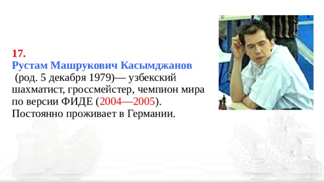 17.  Рустам Машрукович Касымджанов   (род. 5 декабря 1979)— узбекский шахматист, гроссмейстер, чемпион мира по версии ФИДЕ ( 2004—2005 ). Постоянно проживает в Германии. 