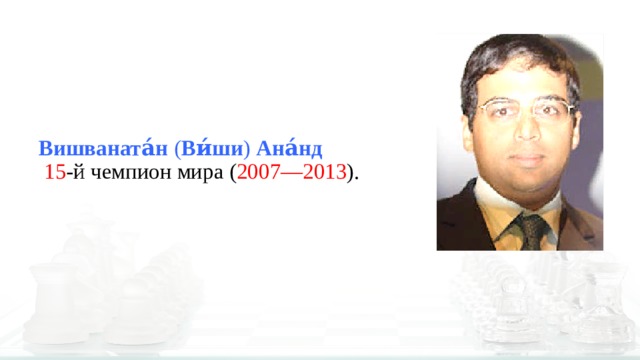 Вишваната́н  ( Ви́ши )  Ана́нд    15 -й чемпион мира ( 2007—2013 ). 