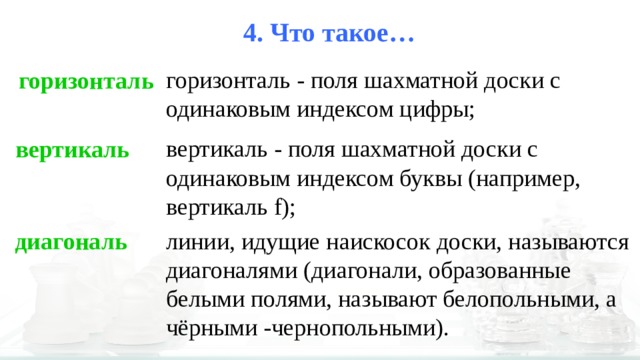 4. Что такое… горизонталь - поля шахматной доски с одинаковым индексом цифры; горизонталь вертикаль - поля шахматной доски с одинаковым индексом буквы (например, вертикаль f); вертикаль линии, идущие наискосок доски, называются диагоналями (диагонали, образованные белыми полями, называют белопольными, а чёрными -чернопольными). диагональ 