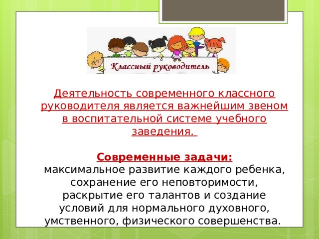  Деятельность современного классного руководителя является важнейшим звеном в воспитательной системе учебного заведения.  Современные задачи: максимальное развитие каждого ребенка, сохранение его неповторимости, раскрытие его талантов и создание условий для нормального духовного, умственного, физического совершенства. 