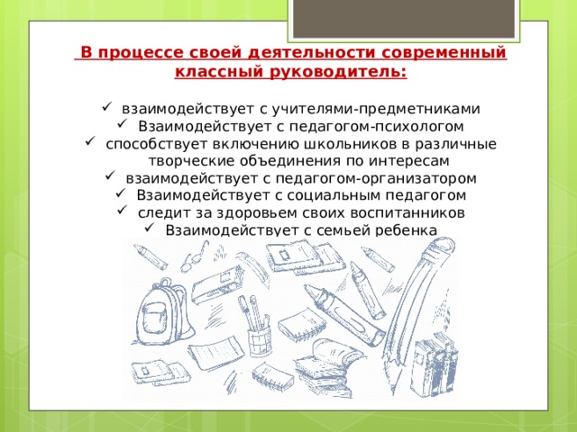  В процессе своей деятельности современный классный руководитель:  взаимодействует с учителями-предметниками Взаимодействует с педагогом-психологом способствует включению школьников в различные творческие объединения по интересам взаимодействует с педагогом-организатором Взаимодействует с социальным педагогом следит за здоровьем своих воспитанников Взаимодействует с семьей ребенка  