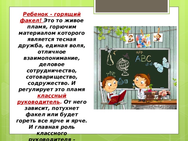 Ребенок - горящий факел! Это то живое пламя, горючим материалом которого является тесная дружба, единая воля, отличное взаимопонимание, деловое сотрудничество, сотоварищество, содружество. И регулирует это пламя классный руководитель . От него зависит, потухнет факел или будет гореть все ярче и ярче. И главная роль классного руководителя - поддерживать огонь в каждом ребенке. 
