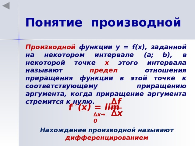 Понятие производной Производной функции у = f(x), заданной на некотором интервале (a;  b), в некоторой точке х этого интервала называют предел отношения приращения функции в этой точке к соответствующему приращению аргумента, когда приращение аргумента стремится к нулю. ∆ f f ′(x) = lim ∆ x ∆ x →0  Нахождение производной называют дифференцированием 