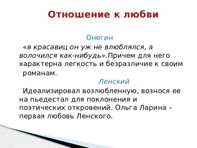 Отношение к любви   Онегин  « в красавиц он уж не влюблялся, а волочился как-нибудь». Причем для него характерна легкость и безразличие к своим  романам.     Ленский  Идеализировал возлюбленную, вознося ее на пьедестал для поклонения и поэтических откровений. Ольга Ларина – первая любовь Ленского. 