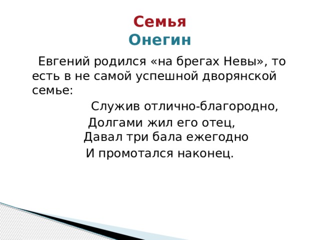 Семья  Онегин  Евгений родился «на брегах Невы», то есть в не самой успешной дворянской семье:  Служив отлично-благородно, Долгами жил его отец,  Давал три бала ежегодно И промотался наконец. 