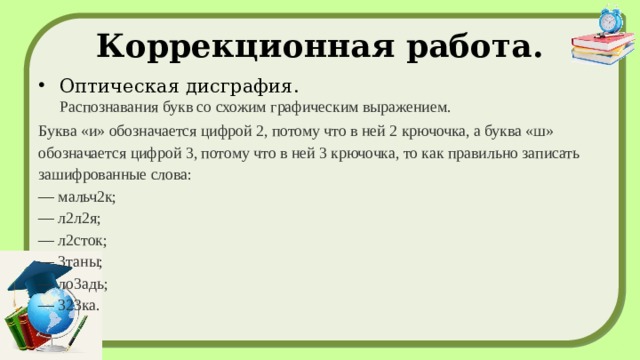 Коррекционная работа. Оптическая дисграфия.  Распознавания букв со схожим графическим выражением. Буква «и» обозначается цифрой 2, потому что в ней 2 крючочка, а буква «ш» обозначается цифрой 3, потому что в ней 3 крючочка, то как правильно записать зашифрованные слова:  — мальч2к;  — л2л2я;  — л2сток;  — 3таны;  — ло3адь;  — 323ка. 