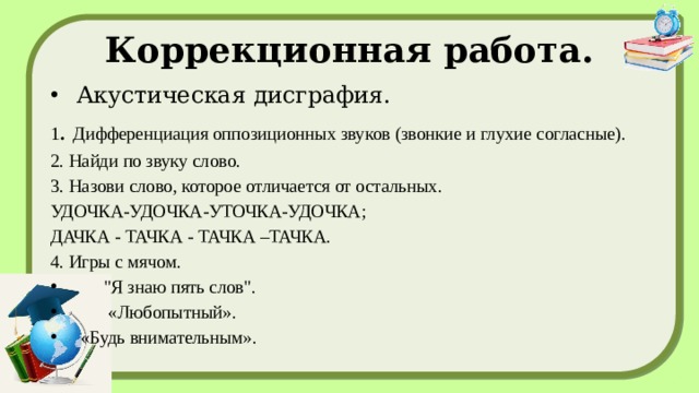 Коррекционная работа. Акустическая дисграфия. 1 . Дифференциация оппозиционных звуков (звонкие и глухие согласные). 2. Найди по звуку слово. 3. Назови слово, которое отличается от остальных. УДОЧКА-УДОЧКА-УТОЧКА-УДОЧКА; ДАЧКА - ТАЧКА - ТАЧКА –ТАЧКА. 4. Игры с мячом.  