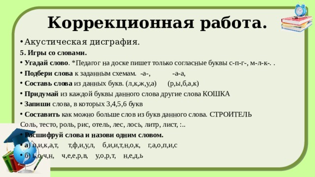 Коррекционная работа. Акустическая дисграфия. 5. Игры со словами. Угадай слово . *Педагог на доске пишет только согласные буквы с-п-г-, м-л-к-. . Подбери слова  к заданным схемам. -а-, -а-а, Составь слова  из данных букв. (л,к,ж,у,а) (р,ы,б,а,к) Придумай  из каждой буквы данного слова другие слова КОШКА Запиши  слова, в которых 3,4,5,6 букв Составить  как можно больше слов из букв данного слова. СТРОИТЕЛЬ Соль, тесто, роль, рис, отель, лес, лось, литр, лист, :.. Расшифруй слова и назови одним словом. а ) п,и,к,а,т, т,ф,и,у,л, б,и,и,т,н,о,к, г,а,о,п,и,с б) ь,о,ч,н, ч,е,е,р,в, у,о,р,т, н,е,д,ь 