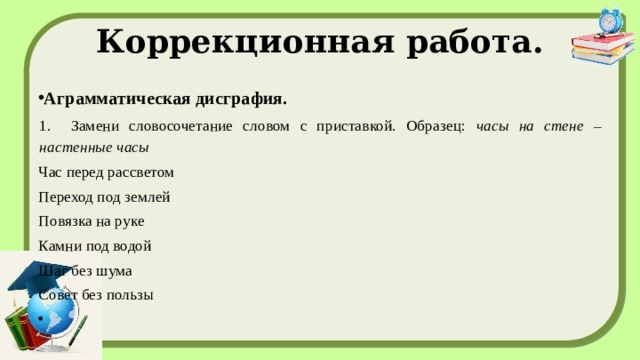 Коррекционная работа. Аграмматическая дисграфия. 1. Замени словосочетание словом с приставкой. Образец: часы на стене – настенные часы Час перед рассветом Переход под землей Повязка на руке Камни под водой Шаг без шума Совет без пользы   