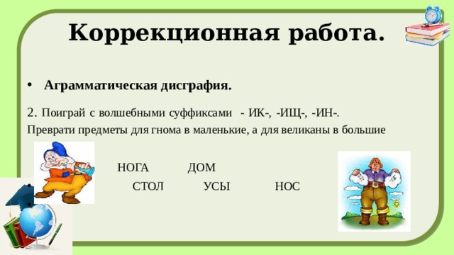 Коррекционная работа. Аграмматическая дисграфия. 2. Поиграй с волшебными суффиксами - ИК-, -ИЩ-, -ИН-. Преврати предметы для гнома в маленькие, а для великаны в большие    РУКА НОГА ДОМ  СТОЛ УСЫ НОС   