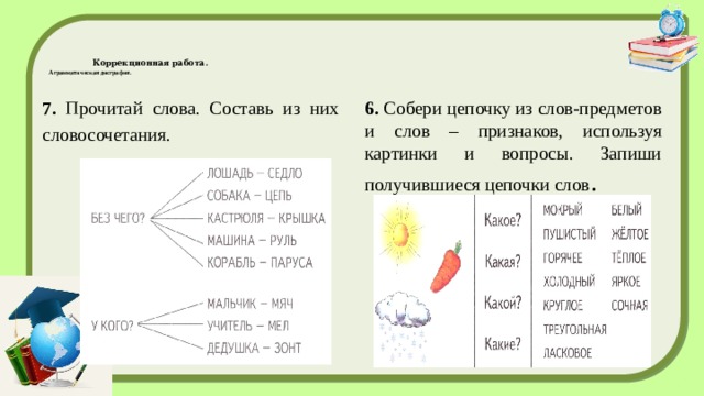  Коррекционная работа.  Аграмматическая дисграфия.   7. Прочитай слова. Составь из них словосочетания. 6. Собери цепочку из слов-предметов и слов – признаков, используя картинки и вопросы. Запиши получившиеся цепочки слов . 