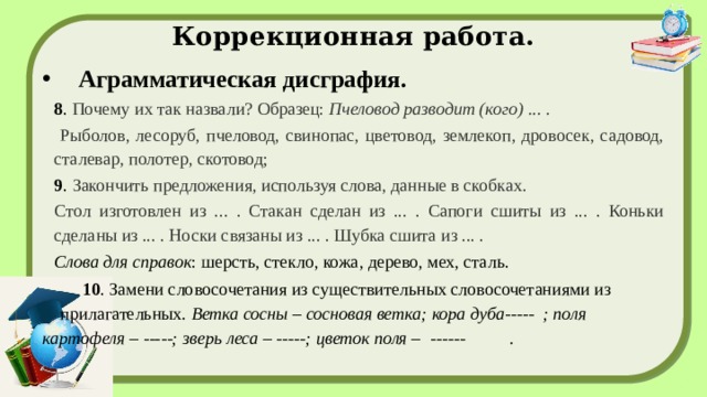 Коррекционная работа. Аграмматическая дисграфия. 8 . Почему их так назвали? Образец: Пчеловод разводит (кого) ... .  Рыболов, лесоруб, пчеловод, свинопас, цветовод, землекоп, дровосек, садовод, сталевар, полотер, скотовод; 9 . Закончить предложения, используя слова, данные в скобках. Стол изготовлен из ... . Стакан сделан из ... . Сапоги сшиты из ... . Коньки сделаны из ... . Носки связаны из ... . Шубка сшита из ... . Слова для справок : шерсть, стекло, кожа, дерево, мех, сталь.  10 . Замени словосочетания из существительных словосочетаниями из прилагательных.  Ветка сосны – сосновая ветка; кора дуба----- ; поля картофеля – -----; зверь леса – -----; цветок поля – ------ . 