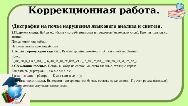 Коррекционная работа. Дисграфия на почве нарушения языкового анализа и синтеза. 1.Подружи слова . Найди ошибки в употреблении слов и предлогов (маленьких слов). Прочти правильно, запиши. Птица летит над небом. На столе лежит красная яблоко. 2.Тесты с пропусками гласных.  Разные уровни сложности. Вставь гласные. Запиши. Б_лк_. Б_лк_ ж_в_т в д_пл_. _ б_лк_ п_ш_ст_йхв_ст . _ б_лк_ т_пл__ шк_рк_йз_м_йт_пл_. 3.Сбежавшие гласные.  Вставь в набор из согласных слева гласные, стоящие справа. Смьрзтмрь–днрзтржь. е а о е о и а о е Бзтрд н втщшь _ pбкпрд. Е уа е ыаи и ыу и уа 4. Буквы-прилипалы.  Вычеркни повторяющиеся буквы, составь предложения. Прочти рассказ(запиши). Слклолронлаллстлулплилтзлиллмлал.   