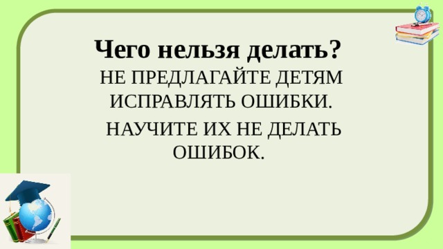 Чего нельзя делать?   НЕ ПРЕДЛАГАЙТЕ ДЕТЯМ ИСПРАВЛЯТЬ ОШИБКИ.  НАУЧИТЕ ИХ НЕ ДЕЛАТЬ ОШИБОК. 