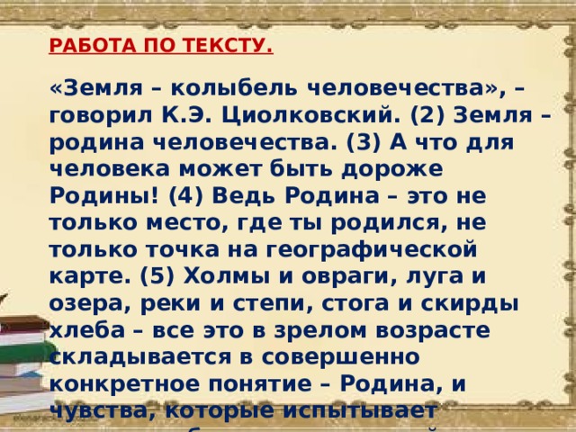 РАБОТА ПО ТЕКСТУ. «Земля – колыбель человечества», – говорил К.Э. Циолковский. (2) Земля – родина человечества. (3) А что для человека может быть дороже Родины! (4) Ведь Родина – это не только место, где ты родился, не только точка на географической карте. (5) Холмы и овраги, луга и озера, реки и степи, стога и скирды хлеба – все это в зрелом возрасте складывается в совершенно конкретное понятие – Родина, и чувства, которые испытывает человек, общаясь с природой, и составляют ту основу, которая определяет человека как личность.  (Г.Титов) 